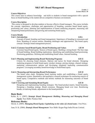 56
MKT 687: Brand Management
Credits: 3
Lecture Hours: 48
Course Objectives
This course aims to enhance knowledge and skills to students in brand management with a special
focus on brand building in the market-driven competitive business environment.
Course Description
This course is designed to develop students to become effective brand managers. The course includes
the concept, importance, challenges and opportunities of branding, customer based brand equity,
positioning and values, planning and implementation of brand marketing programs, measuring and
interpreting brand performance and growing and sustaining brand equity.
Course Details
Unit 1: Introduction LH 6
Concept of brand, branding and brand management. Importance of branding to consumers and
firms. Branding of various entities. Branding challenges and opportunities. The brand equity
concept. Strategic brand management process.
Unit 2: Customer based Brand Equity, Brand Positioning and Values LH 10
Customer based brand equity. Sources of brand equity. Building a strong brand: The four steps
of brand building. Brand building implications. Identifying and establishing brand positioning.
Positioning guidelines. Defining and establishing brand values. Internal branding
Unit 3: Planning and Implementing Brand Marketing Programs LH 12
Criteria for choosing brand elements. Options and tactics for brand elements. Designing
marketing programs to build brand equity: product strategy, pricing strategy, channel strategy,
marketing communication options and developing integrated marketing communication
programs. Leveraging secondary brand knowledge to build brand equity
Unit 4: Measuring and Interpreting Brand Performance LH 10
The brand value chain. Designing brand tracking studies and establishing a brand equity
management system. Quantitative and qualitative research techniques for measuring sources of
brand equity. Comparative methods and holistic methods for measuring outcomes of brand
equity.
Unit 5: Growing and Sustaining Brand Equity LH 10
Designing and implementing branding strategies: The brand product-matrix, brand hierarchy,
Designing a branding strategy. Brand extension. Managing brand over time: Reinforcing
brands, revitalizing brands, adjustments to the brand portfolio.
Basic Book:
Keller, K. L. (2007). Strategic Brand Management: Building, Measuring and Managing Brand
Equity. New Delhi: Prentice Hall.
Reference Books:
David, A. (2009). Managing Brand Equity: Capitalizing on the value of a brand name . Free Press.
Jean, N. K. (2004). Strategic Brand Management. New Delhi: Kogan Page India Private Limited.
 
