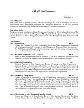57
MKT 688: Sales Management
Credits: 3
Lecture Hours: 48
Course Objective
This course aims to provide students with the knowledge and skill in developing as well as
implementing sales management strategies and managerial techniques in the real business
environment. Students are thus equipped to become more effective sales professional.
Course Description
This course contains Introduction of Sales Management, Essentials for Effective Sales Executives, The
Sales Organization, Sales Force Management, Management of Sales Quotas and Sales Territories,
Channel Decision in Sales Management, International Sales Management, Sales Evaluation and
Control.
Course Details
Unit 1: Introduction LH 5
Concept and Evolution of the Sales Department; Objectives of Sales Management; Nature and
role of sales people and sales manager in Sales Management; Theories of Sales Management –
The AIDAS approach, The right set of circumstances approach, The buying formula approach,
and The behavioral equation approach;
Unit 2: Essentials for Effective Sales Executives LH 3
Nature of Sales Management Position; Functions of the Sales Executive; Qualities of Sales
Executives; Relations of Sales Executives with managers of other marketing activities;
Unit 3: The Sales Organization LH 5
Concept; Purposes of Sales Organization; Process of setting up a Sales Organization –
Defining objectives, Determination of activities and their volume of performance, Grouping
activities into positions, Assignment of personnel to positions, Provision for coordination and
control; Basic types of Sales Organizational Structures- Line sales organization, Line and Staff
sales organization, Functional sales organization, Committee sales organization;
Unit 4: Sales Force Management LH 12
Concept of Sales Force Management; Tasks of Sales Force management; Recruitment and
selection of sales Force – Sources of Sales Force Recruits, Process of Selection; Training the
sales force – Selecting Training Methods, Evaluating Sales Training Programs; Motivating the
sales force – Motivational help from management, Theories of Motivation, Motivation and
Sales Leadership, Motivation and Communication to Sales Force; Compensating the sales
force –Types of compensation plans; Sales Meetings and Sales Contests; Controlling the Sales
Force Performance: Supervising the sales force and evaluating;
Unit 5: Management of Sales Quotas and Sales Territories LH 8
Concept and Objectives of Sales Quotas, Types of Sales Quotas, Administering the Quota
System, Reasons for not using Sales Quotas; Concept of Sales Territory, Types of Sales
 