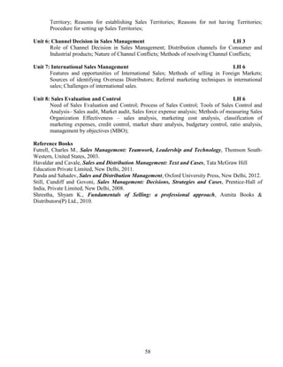 58
Territory; Reasons for establishing Sales Territories; Reasons for not having Territories;
Procedure for setting up Sales Territories;
Unit 6: Channel Decision in Sales Management LH 3
Role of Channel Decision in Sales Management; Distribution channels for Consumer and
Industrial products; Nature of Channel Conflicts; Methods of resolving Channel Conflicts;
Unit 7: International Sales Management LH 6
Features and opportunities of International Sales; Methods of selling in Foreign Markets;
Sources of identifying Overseas Distributors; Referral marketing techniques in international
sales; Challenges of international sales.
Unit 8: Sales Evaluation and Control LH 6
Need of Sales Evaluation and Control; Process of Sales Control; Tools of Sales Control and
Analysis– Sales audit, Market audit, Sales force expense analysis; Methods of measuring Sales
Organization Effectiveness – sales analysis, marketing cost analysis, classification of
marketing expenses, credit control, market share analysis, budgetary control, ratio analysis,
management by objectives (MBO);
Reference Books
Futrell, Charles M., Sales Management: Teamwork, Leadership and Technology, Thomson South-
Western, United States, 2003.
Havaldar and Cavale, Sales and Distribution Management: Text and Cases, Tata McGraw Hill
Education Private Limited, New Delhi, 2011.
Panda and Sahadev, Sales and Distribution Management, Oxford University Press, New Delhi, 2012.
Still, Cundiff and Govoni, Sales Management: Decisions, Strategies and Cases, Prentice-Hall of
India, Private Limited, New Delhi, 2008.
Shrestha, Shyam K., Fundamentals of Selling: a professional approach, Asmita Books &
Distributors(P) Ltd., 2010.
 