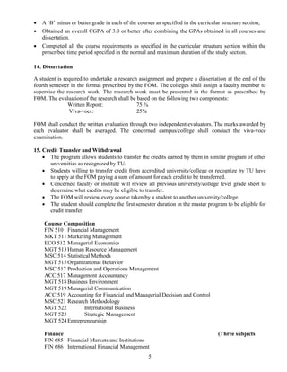 5
 A ‘B’ minus or better grade in each of the courses as specified in the curricular structure section;
 Obtained an overall CGPA of 3.0 or better after combining the GPAs obtained in all courses and
dissertation.
 Completed all the course requirements as specified in the curricular structure section within the
prescribed time period specified in the normal and maximum duration of the study section.
14. Dissertation
A student is required to undertake a research assignment and prepare a dissertation at the end of the
fourth semester in the format prescribed by the FOM. The colleges shall assign a faculty member to
supervise the research work. The research work must be presented in the format as prescribed by
FOM. The evaluation of the research shall be based on the following two components:
Written Report: 75 %
Viva-voce: 25%
FOM shall conduct the written evaluation through two independent evaluators. The marks awarded by
each evaluator shall be averaged. The concerned campus/college shall conduct the viva-voce
examination.
15. Credit Transfer and Withdrawal
 The program allows students to transfer the credits earned by them in similar program of other
universities as recognized by TU.
 Students willing to transfer credit from accredited university/college or recognize by TU have
to apply at the FOM paying a sum of amount for each credit to be transferred.
 Concerned faculty or institute will review all previous university/college level grade sheet to
determine what credits may be eligible to transfer.
 The FOM will review every course taken by a student to another university/college.
 The student should complete the first semester duration in the master program to be eligible for
credit transfer.
Course Composition
FIN 510 Financial Management
MKT 511Marketing Management
ECO 512 Managerial Economics
MGT 513Human Resource Management
MSC 514 Statistical Methods
MGT 515Organizational Behavior
MSC 517 Production and Operations Management
ACC 517 Management Accountancy
MGT 518Business Environment
MGT 519Managerial Communication
ACC 519 Accounting for Financial and Managerial Decision and Control
MSC 521 Research Methodology
MGT 522 International Business
MGT 523 Strategic Management
MGT 524Entrepreneurship
Finance (Three subjects
FIN 685 Financial Markets and Institutions
FIN 686 International Financial Management
 
