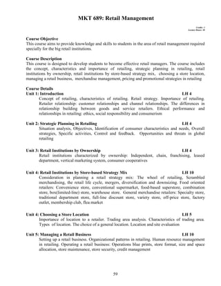 59
MKT 689: Retail Management
Credits: 3
Lecture Hours: 48
Course Objective
This course aims to provide knowledge and skills to students in the area of retail management required
specially for the big retail institutions.
Course Description
This course is designed to develop students to become effective retail managers. The course includes
the concept, characteristics and importance of retailing, strategic planning in retailing, retail
institutions by ownership, retail institutions by store-based strategy mix, choosing a store location,
managing a retail business, merchandise management, pricing and promotional strategies in retailing
Course Details
Unit 1: Introduction LH 4
Concept of retailing, characteristics of retailing. Retail strategy. Importance of retailing.
Retailer relationship: customer relationships and channel relationships. The differences in
relationship building between goods and service retailers. Ethical performance and
relationships in retailing: ethics, social responsibility and consumerism
Unit 2: Strategic Planning in Retailing LH 4
Situation analysis, Objectives, Identification of consumer characteristics and needs, Overall
strategies, Specific activities, Control and feedback. Opportunities and threats in global
retailing
Unit 3: Retail Institutions by Ownership LH 4
Retail institutions characterized by ownership: Independent, chain, franchising, leased
department, vertical marketing system, consumer cooperatives
Unit 4: Retail Institutions by Store-based Strategy Mix LH 10
Consideration in planning a retail strategy mix: The wheel of retailing, Scrambled
merchandising, the retail life cycle, mergers, diversification and downsizing. Food oriented
retailers: Convenience store, conventional supermarket, food-based superstore, combination
store, box(limited-line) store, warehouse store. General merchandise retailers: Specialty store,
traditional department store, full-line discount store, variety store, off-price store, factory
outlet, membership club, flea market
Unit 4: Choosing a Store Location LH 5
Importance of location to a retailer. Trading area analysis. Characteristics of trading area.
Types of location. The choice of a general location. Location and site evaluation
Unit 5: Managing a Retail Business LH 10
Setting up a retail business. Organizational patterns in retailing. Human resource management
in retailing. Operating a retail business: Operations blue prints, store format, size and space
allocation, store maintenance, store security, credit management
 