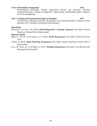 60
Unit 6: Merchandise management LH 6
Merchandising philosophy. Buying organization formats and processes. Devising
merchandising plans. Category management. Implementing merchandising plans. Logistics.
Inventory managements
Unit 7: Pricing and Promotional Strategies in Retailing LH 5
External factors affecting retail price. Developing a retail pricing strategies. Elements of retail
promotion mix. Planning a retail promotional strategies
Basic Book:
Berman, B., & Evans, J. R. (2010). Retail Management: A Strategic Approach. New Delhi: Pearson
Education, Prentice Hall of India Limited.
Reference Books:
Bajaj, C., Tuli, R., & Srivastava, N. V. (2012). Retail Management. New Delhi: Oxford University
Press.
Gilbert, D. (2012). Retail Marketing management. New Delhi: Pearson Education, Prentice Hall of
India Limited.
Levy, M., Weitz, B. A., & Pandit, A. (2011). Retailing Management. New Delhi: Tata McGraw Hill
Education Private Limited.
 