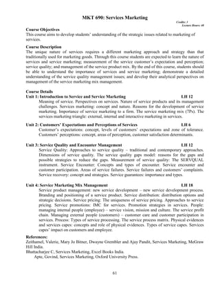 61
MKT 690: Services Marketing
Credits: 3
Lecture Hours: 48
Course Objectives
This course aims to develop students’ understanding of the strategic issues related to marketing of
services.
Course Description
The unique nature of services requires a different marketing approach and strategy than that
traditionally used for marketing goods. Through this course students are expected to learn the nature of
services and service marketing; measurement of the service customer’s expectation and perception;
service quality; and management of the service product mix. By the end of this course, students should
be able to understand the importance of services and service marketing; demonstrate a detailed
understanding of the service quality management issues; and develop their analytical perspectives on
management of the service marketing mix management.
Course Details
Unit 1: Introduction to Service and Service Marketing LH 12
Meaning of service. Perspectives on services. Nature of service products and its management
challenges. Services marketing: concept and nature. Reasons for the development of service
marketing. Importance of service marketing to a firm. The service marketing mix (7Ps). The
services marketing triangle: external, internal and interactive marketing in services.
Unit 2: Customers’ Expectations and Perceptions of Services LH 6
Customer’s expectations: concept, levels of customers’ expectations and zone of tolerance.
Customers’ perceptions: concept, areas of perception, customer satisfaction determinants.
Unit 3: Service Quality and Encounter Management LH 12
Service Quality: Approaches to service quality – traditional and contemporary approaches.
Dimensions of service quality. The service quality gaps model: reasons for the gaps and
possible strategies to reduce the gaps. Measurement of service quality: The SERVQUAL
instrument. Service Encounter: Concepts and types of encounter. Service encounter and
customer participation. Areas of service failures. Service failures and customers’ complaints.
Service recovery: concept and strategies. Service guarantees: importance and types.
Unit 4: Service Marketing Mix Management LH 18
Service product management: new service development – new service development process.
Branding and positioning of a service product. Service distribution: distribution options and
strategic decisions. Service pricing: The uniqueness of service pricing. Approaches to service
pricing. Service promotions: IMC for services. Promotion strategies in services. People:
managing internal people (employee) – service vision, mission and culture. The service profit
chain. Managing external people (customers) – customer care and customer participation in
services. Process: Types of service processing. The service process matrix. Physical evidences
and services capes: concepts and role of physical evidences. Types of service capes. Services
capes’ impact on customers and employee.
References:
Zeithamel, Valerie, Mary Jo Bitner, Dwayne Grembler and Ajay Pandit, Services Marketing, MeGraw
Hill India.
Bhattacharjee C, Services Marketing, Excel Books India.
Apte, Govind, Services Marketing, Oxford University Press.
 