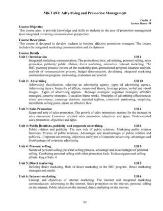 62
MKT 691: Advertising and Promotion Management
Credits :3
Lecture Hours :48
Course Objective
This course aims to provide knowledge and skills to students in the area of promotion management
from integrated marketing communication perspective.
Course Description
This course is designed to develop students to become effective promotion managers. The course
includes the integrated marketing communication and its elements
Course Details
Unit 1: Introduction LH 4
Integrated marketing communication, The promotional mix: advertising, personal selling, sales
promotion, publicity/ public relation, direct marketing, interactive /internet marketing. The
IMC planning process: review of the marketing plan, promotional program situation analysis,
analysis of communication process, budget determination, developing integrated marketing
communication program, monitoring, evaluation and control.
Unit 2: Advertising LH 18
Advertising classification. selecting an advertising agency. types of advertising agency.
Advertising theory: hierarchy of effects, means-end theory, leverage points, verbal and visual
images. Types of advertising appeals. Message strategies: cognitive strategies, affective
strategies, conative strategies. Execution frame works. Principles of advertising effectiveness:
visual consistency, campaign duration, repeated taglines, consistent positioning, simplicity,
identifiable selling point, create an effective flow
Unit 3: Sales Promotion LH 4
Scope and role of sales promotion. The growth of sales promotion: reasons for the increase in
sales promotion. Consumer oriented sales promotion: objectives and types. Trade-oriented
sales promotion: objectives and types.
Unit 4: Public Relations, publicity and corporate advertising. LH 6
Public relation and publicity. The new role of public relations. Marketing public relation
functions. Process of public relations. Advantages and disadvantages of public relation and
publicity.. Corporate advertising, objectives and types of corporate advertising, advantages and
disadvantages of corporate advertising.
Unit 4: Personal selling LH 5
Nature of personal selling, personal selling process, advantage and disadvantages of personal
selling. Combining personal selling with other promotion tools. Evaluating personal selling
efforts. 4ing efforts. 4
Unit 5: Direct marketing LH 5
Defining direct marketing. Role of direct marketing in the IMC program. Direct marketing
strategies and media.
Unit 6: Internet marketing LH 6
Concept and objectives of internet marketing. The internet and integrated marketing
communication: advertising on the internet, Sales promotion on the internet, personal selling
on the internet, Public relation on the internet, direct marketing on the internet
 