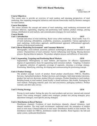 64
MKT 692: Rural Marketing
Credits: 3
Lecture hours: 48
Course Objectives
This course aims to provide an overview of rural markets and emerging perspectives of rural
marketing, thus imparting managerial initiatives and relevant frameworks used by business managers
for rural markets.
Course Description
The course includes the concept and nature of rural marketing, rural marketing environment and
consumer behavior, segmenting, targeting and positioning rural markets, product strategy, pricing
strategy, distribution in rural markets, and communication strategies for rural markets
Course Details
Unit 1: Introduction LH 5
Concept and nature of rural marketing. Rural versus urban marketing. Rural myths. Four A’s
of rural marketing: affordability, availability, awareness, acceptability. Various approaches to
rural marketing: trickle-down approach, undifferentiated approach, differentiated approach,
bottom-of-the-pyramid marketing.
Unit 2: Rural Marketing Environment and Consumer Behavior LH 5
Demographic, socio-cultural, economic, political, technological, physical environment in rural
context. Characteristics of rural consumer. Factors influencing rural buying. Buying decision
process. Buying behavior patterns. The product adoption process and diffusion of innovation.
Unit 3: Segmenting, Targeting and Positioning Rural Markets LH 8
Segmentation: Heterogeneity in rural markets, pre-requisites for effective segmentation
degrees of segmentation, bases for segmenting rural consumer markets. Targeting: Evaluation
of segments, selection of segments, coverage of segments, choosing a coverage strategy.
Positioning: Identifying, selecting, developing and communicating the positioning concept.
Unit 4: Product Strategy LH 10
The product concept. Levels of product. Rural product classification: FMCGs, Durables,
Services, Agricultural products. Product decisions and strategies: Individual product decisions,
product line and mix decisions, product lifecycle strategies. Product branding in rural markets:
Building brands in rural markets, brand loyalty vs brand stickiness, fake brands. Packaging for
rural markets: Packaging material, pack size and convenience, packaging aesthetics. Product
warranty and after-sales service.
Unit 5: Pricing Strategy LH 8
Pricing in rural market. Setting the price for rural products and services: internal and external
factors. Price setting strategies: market entry strategies, product mix pricing strategies, price
adjustment strategies, rural-specific pricing strategies.
Unit 6: Distribution in Rural Markets LH 8
Distribution channels: Evolution of rural distribution channels, channel dynamics, rural
channel members. The rural retail environment: traditional retail, the emergence of modern
retail in rural areas. Channel behavior in rural areas. Distribution models in rural markets: The
distribution models for FMCGs, distribution model for durables. Rural logistics: the hub and
spoke system, syndicated distribution.
 