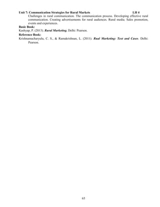 65
Unit 7: Communication Strategies for Rural Markets LH 4
Challenges in rural communication. The communication process. Developing effective rural
communication. Creating advertisements for rural audiences. Rural media. Sales promotion,
events and experiences.
Basic Book:
Kashyap, P. (2013). Rural Marketing. Delhi: Pearson.
Reference Book:
Krishnamacharyulu, C. S., & Ramakrishnan, L. (2011). Rual Marketing: Text and Cases. Delhi:
Pearson.
 