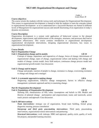 66
MGT 685: Organizational Development and Change
Credits: 3
Lecture Hours: 48
Course objectives
The course orients the students with the various tools and techniques for Organizational Development.
This course in organizational development is framed to help the students to learn the concepts related
to organizational development so as to understand how a successful Business are framed at different
levels of Management for organizational success and smooth functioning of an organization in today’s
dynamic environment.
Course Description
Organization development is a system wide application of behavioral science to the planned
development, improvement, and reinforcement of the strategies, structures, and processes that lead to
organization effectiveness. This course contains introduction to organizational development,
organizational development interventions, designing organizational structures, key issues in
organizational development.
Course Details
Part I: Organization Change
Unit 1: Organization change and its models LH 10
Concept of change, importance and imperatives of change, forces of change, determinants of
organizational change, types of change, organizational culture and dealing with change and
models of change: system model, force field analysis, continuous change process model and
organizational growth model. Case discussion
Unit 2: Change and its impact LH 6
Change and people, reaction of people to change, resistance to change, overcoming resistance
to change and change and a manager.
Unit 3: A systematic approach to making change LH 6
Diagnosing organizations, Effective change management, factors in effective change
management, systematic approach and key to mastering change.
Part II: Organization Development
Unit 4: Foundations of Organization Development LH 10
Defining OD, characteristics of OD, value, Assumptions and beliefs in OD, Models and
theories of planned change: participation and empowerment, teams and teamwork, action
reach: process and approach. Case discussion
Unit 5: OD interventions LH 10
Team interventions: strategic use of organization, broad team building, formal group
diagnostic meeting, process consultation
Intergroup and third party peacemaking interventions: Third party peacemaking
interventions, organizational mirror interventions and partnering
Structural interventions: work redesign, MBO and appraisal, quality circle, quality of work
life projects, and parallel learning structure.
 