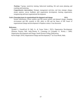 67
Training: T-group, sensitivity training, behavioral modeling, life and career planning and
coaching and mentoring.
Comprehensive interventions: Strategic management activities, real time strategic change,
stream analysis, survey feedback, grid organization development, learning organization,
reengineering and trans-organizational development.
Unit 6: Emerging issues in organizational development and change LH 6
System ramification, Power, politics and OD, power politics and planned change, changing
environment and OD, research in OD, ethics in OD and the future of OD. Issues of
organizational change and development in Nepalese context. Case discussion
References
Wendell L. FrenchCecil H. Bell, Jr., & Veena Vohra ( 2013). Organization Development,
PPearson Prentice Hall, India.Thomas G. Cummings & Cristopher G. Worley ( 2008).
Organization Development and Change, South Western College Publications.
Kavita Singh ( 2010). Organization Change and Development,2nd
ed. Excel Book, India.
 