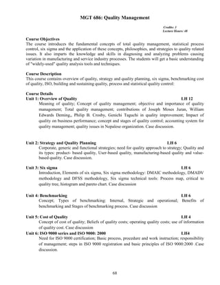 68
MGT 686: Quality Management
Credits: 3
Lecture Hours: 48
Course Objectives
The course introduces the fundamental concepts of total quality management, statistical process
control, six sigma and the application of these concepts, philosophies, and strategies to quality related
issues. It also imparts the knowledge and skills in diagnosing and analyzing problems causing
variation in manufacturing and service industry processes. The students will get a basic understanding
of "widely-used" quality analysis tools and techniques.
Course Description
This course contains overview of quality, strategy and quality planning, six sigma, benchmarking cost
of quality, ISO, building and sustaining quality, process and statistical quality control:
Course Details
Unit 1: Overview of Quality LH 12
Meaning of quality; Concept of quality management; objective and importance of quality
management; Total quality management; contributions of Joseph Moses Juran, William
Edwards Deming,, Philip B. Crosby, Genichi Taguchi in quality improvement; Impact of
quality on business performance; concept and stages of quality control; accounting system for
quality management; quality issues in Nepalese organization. Case discussion.
Unit 2: Strategy and Quality Planning LH 6
Corporate, generic and functional strategies; need for quality approach to strategy; Quality and
its types: product- based quality, User-based quality, manufacturing-based quality and value-
based quality. Case discussion.
Unit 3: Six sigma LH 6
Introduction, Elements of six sigma, Six sigma methodology: DMAIC methodology, DMADV
methodology and DFSS methodology, Six sigma technical tools: Process map, critical to
quality tree, histogram and pareto chart. Case discussion
Unit 4: Benchmarking LH 6
Concept; Types of benchmarking: Internal, Strategic and operational; Benefits of
benchmarking and Stages of benchmarking process. Case discussion
Unit 5: Cost of Quality LH 4
Concept of cost of quality; Beliefs of quality costs; operating quality costs; use of information
of quality cost. Case discussion
Unit 6: ISO 9000 series and ISO 9000: 2000 LH4
Need for ISO 9000 certification; Basic process, procedure and work instruction; responsibility
of management; steps in ISO 9000 registration and basic principles of ISO 9000:2000 .Case
discussion.
 