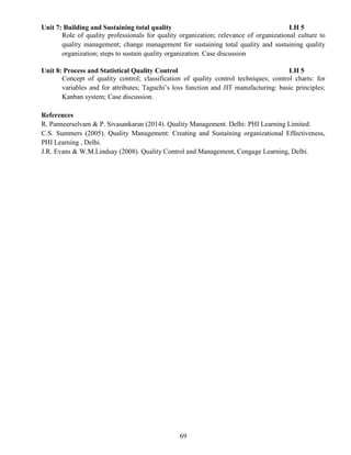 69
Unit 7: Building and Sustaining total quality LH 5
Role of quality professionals for quality organization; relevance of organizational culture to
quality management; change management for sustaining total quality and sustaining quality
organization; steps to sustain quality organization. Case discussion
Unit 8: Process and Statistical Quality Control LH 5
Concept of quality control; classification of quality control techniques; control charts: for
variables and for attributes; Taguchi’s loss function and JIT manufacturing: basic principles;
Kanban system; Case discussion.
References
R. Panneerselvam & P. Sivasankaran (2014). Quality Management. Delhi: PHI Learning Limited.
C.S. Summers (2005). Quality Management: Creating and Sustaining organizational Effectiveness,
PHI Learning , Delhi.
J.R. Evans & W.M.Lindsay (2008). Quality Control and Management, Cengage Learning, Delhi.
 
