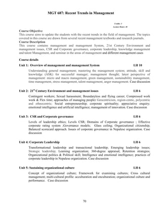 70
MGT 687: Recent Trends in Management
Credits: 3
Lecture Hours: 48
Course Objective
This course aims to update the students with the recent trends in the field of management. The topics
covered in this course are drawn from several recent management textbooks and research journals.
Course Description
This course contains management and management System, 21st Century Environment and
management issues, CSR and Corporate governance, corporate leadership, knowledge management
and talent Management, and seminar in the areas of management and different management cases
Course details
Unit 1: Overview of management and management System LH 10
Understanding general management; mastering the management system; attitude, skill and
knowledge (ASK) for successful manager; management thought; latest perspective of
management: micro and macro management, green management, sustainability management,
time management, stress management, talent management, anger management. Case discussion
Unit 2: 21st
Century Environment and management issues LH 6
Contingent workers; Sexual harassment; Boundaryless and flying career; Compressed work
week & Flex time; approaches of managing people: Geocentricism, region-centic, polycentric
and ethnocentric; Social entrepreneurship; corporate spirituality; appreciative enquiry;
emotional intelligence and artificial intelligence; management of innovation. Case discussion
Unit 3: CSR and Corporate governance LH 6
Levels of leadership ethics; Levels CSR; Domains of Corporate governance ; Effective
corporate rating system ;Governance models; Glass ceiling; Organizational citizenship;
Balanced scorecard approach. Issues of corporate governance in Nepalese organization. Case
discussion
Unit 4: Corporate Leadership LH 6
Transformational leadership and transactional leadership; Emerging leadership issues;
Strategic leadership; Learning organization; 360-degree appraisal; Retention strategies;
Organizational politics & Political skill; Intelligence and emotional intelligence; practices of
corporate leadership in Nepalese organization. Case discussion
Unit 5: Sustaining organizational culture LH 6
Concept of organizational culture; Framework for examining cultures; Cross cultural
management; multi-cultural profile: acculturation and enculturation; organizational culture and
performance. Case discussion
 