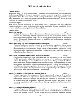 72
MGT 688: Organization Theory
Credits: 3
Lecture Hours: 48
Course Objective
This course deals with the organization theory from its origins through to the most recent debates.
Understanding of different theories or organization enhances capacity to comprehend what goes on in
organizations. Thus, this course aims to provide a clearly structured and interesting exploration of the
ways in which the verity of theories perspectives that constitute organization theory provide profound
challenges for organizations in the 21st
century.
Course Description
This course contains introduction of organizational theory, modernism and neo- modernism
organizational theories, post- modernism and reflective organization theories, organization design,
structure and effectiveness, organizational culture and ethics.
Course Details
Unit 1: Introduction LH 7
Concept of organization theory, the relationship between organization theory and human
activities, the relationship between organization theory and management practice, social
engineering and organization theory, critical alternatives to managerialism in organization
theory, philosophical disputes and debates in explaining and understanding organization
theories. Case discussion
Unit 2: Modernism and Neo-Modernism Organization theories LH 13
Concept of modernism, historical roots, overview of modernist organization theory, general
system theory, the organization as a simple machine, mechanistic vs. organic structure,
modernist themes in organizational design, concept of neo-modernist organization theory,
human relationship school, neo-modernist theory, organization culture and design, perspectives
and challenges. Case discussion
Unit 3: Post- Modernism and Reflective Organization Theories LH 15
Concept of post-modernism, post industrialism and the information society, Neo-Fordism,
flexible specialization and post-Fordism, the key thinkers of post modernism, organizational
culture, the challenges of post-modernism to organizational theory, concept of reflective
organization theory, symbolic interactionism, ethno methodology, developing a sense of self in
organizations, understanding organization as culture through symbols, the development of
critical theory challenging organization theory, the development of psychoanalysis to challenge
organization theory; the challenges of critical theory and psychoanalysis for understanding the
individual, the group and the organization. Case discussion
Unit 4: Organization Design, Structure and Effectiveness LH 7
Concept, importance, the consequences of poor organizational design, levels of analysis,
organizational stakeholders, top managers and organizational authority, vertical and horizontal
differentiation, bureaucratic structure, the principles and advantages of bureaucratic structure,
the specialization and coordination- functional, divisional, network and matrix structure
measuring organizational effectiveness, factor affecting organizational effectiveness. Case
discussion.
Unit 5: Organizational Culture and Ethics LH 6
Concept of organizational culture, transmitting culture to organizational members, genesis of
culture in organization, managing organizational culture, concept of ethics in organization,
ethical and unethical behavior, factors influencing ethical behavior, justifying unethical
 