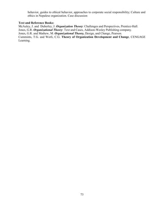 73
behavior, guides to ethical behavior, approaches to corporate social responsibility; Culture and
ethics in Nepalese organization. Case discussion
Text and Reference Books:
McAuley, J. and Duberley, J. Organization Theory: Challenges and Perspectives, Prentice-Hall.
Jones, G.R. Organizational Theory: Text and Cases, Addison-Wesley Publishing company.
Jones, G.R. and Mathew, M. Organizational Theory, Design, and Change, Pearson.
Cummints, T.G. and Worli, C.G. Theory of Organization Development and Change, CENGAGE
Learning.
 