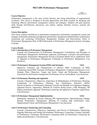 74
MGT 689: Performance Management
Credits: 3
Lecture Hours: 48
Course Objective
Performance management is the most critical function and strong determinant of organizational
excellence. This course is designed to develop appreciation and skills essential for designing and
instituting effective performance management systems and strategies. Students will gain practical
skills through self-reflection, discussion, case studies, reading, literature reviews, research and
application.
Course Description
This course contains introduction to performance management, performance management system and
strategic, performance planning and appraisal, performance management implementation, performance
monitoring and counseling, Performance Management Strategic and Interventions, Ethics in
Performance Management, Role of HR Professionals in Performance Management System, Emerging
Concepts.
Course Details
Unit 1: Introduction to Performance Management LH 5
Concept and Characteristics of Performance Management; Contributions and Principles of
Performance Management; Performance appraisal, performance evaluation and performance
management; Performance Management Process-Conceptual Model and its Application; Role
of Appraisal in Performance Management, Challenges to Performance Management. Case
discussion
Unit 2: Performance Management System (PMS) and Strategies LH 6
Objectives, Functions and Characteristics of effective PMS; Components of PMS;
Competency-based PMS; Electronic Performance Management; Corporate and Business Level
Strategic Plans; Objectives, Targets and Goals; Target and Performance Management;
Scorecards for performance management; Performance review and feedback. Case discussion
Unit 3: Performance Planning and Appraisal LH 8
Concept, Characteristics, Objectives, Importance & Methodologies of Performance Planning;
Components of Performance Planning; Key Performance Indicators (KPIs),
Process & Barriers to Performance Planning; Concept and Methods of Competency Mapping;
Appraisal Process, Approaches, Methods & Common Rating Errors; e-HR Managing; 360
Degree performance appraisal. Performance planning and appraisal in Nepalese organization.
Case discussion.
Unit 4: Performance Management Implementation LH 6
Bottlenecks, Strategies & Factors affecting PM implementation; Operationalizing Changes
through Performance Management; Building & Leading high performance team;
Organizational Culture and Performance Management. Case discussion
Unit 5: Performance Monitoring and Counseling LH 7
Concept, Characteristics, Objectives, Importance and Process of Performance Monitoring;
Ongoing Mentoring and Protégé Development; Performance Counseling: Concept, Principles
of Performance Counseling; Performance Counseling Skills & Performance Counseling for
higher job performance. Case discussion.
 
