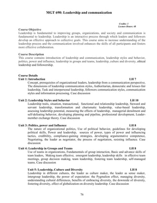 76
MGT 690: Leadership and communication
Credits: 3
Lecture Hours: 48
Course Objective
Leadership is fundamental to improving groups, organizations, and society and communication is
fundamental to leadership. Leadership is an interactive process through which leaders and followers
develop an effective approach to collective goals. This course aims to increase understanding of the
leadership process and the communication involved enhances the skills of all participants and fosters
more effective collaboration.
Course Description
This course contains introduction of leadership and communication, leadership styles and behavior,
politics, power and influence, leadership in groups and teams, leadership, culture and diversity, ethical
leadership and followership.
Course Details
Unit 1: Introduction LH 7
Concept, prerequisites of organizational leaders, leadership from a communication perspective,
The dimensions of leadership communication styles, Authoritarian, democratic and leissez-fair
leadership, Task and interpersonal leadership, followers communication styles, communication
styles and information processing. Case discussion
Unit 2: Leadership Styles and behavior LH 10
Leadership traits, situation, transactional, functional and relationship leadership, Steward and
servant leadership, transformation and charismatic leadership, value-based leadership,
assessing leadership potential, measuring the effects of leadership, managerial derailment and
self-defeating behavior, developing planning and pipeline, professional development, Leader-
member exchange theory. Case discussion
Unit 3: Politics, power and Influence LH 8
The nature of organizational politics, Use of political behavior, guidelines for developing
political skills, Power and leadership, sources of power, types of power and influencing
tactics, credibility, compliance-gaining strategies, developing argumentative competence,
Negotiating, the leader as negotiator, the process of negotiation, resisting influence. Case
discussion
Unit 4: Leadership in Groups and Teams LH 8
Use of teams in organizations, Fundamentals of group interaction, Basic and advance skills of
team leaders, Making team effective, emergent leadership, leadership skills in effective team
meetings, group decision making, team leadership, fostering team leadership, self-managed
teams. Case discussion
Unit 5: Leadership, Culture and Diversity LH 8
Leadership in different cultures, the leader as culture maker, the leader as sense maker,
intergroup leadership, the power of expectation: the Pygmalion effect, managing diversity,
understanding cultural differences, benefits of embracing diversity, the downside of diversity,
fostering diversity, effect of globalization on diversity leadership. Case discussion
 