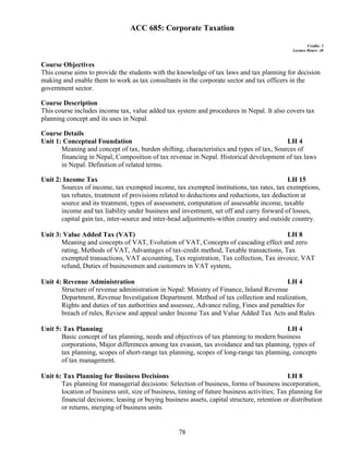 78
ACC 685: Corporate Taxation
Credits: 3
Lecture Hours: 48
Course Objectives
This course aims to provide the students with the knowledge of tax laws and tax planning for decision
making and enable them to work as tax consultants in the corporate sector and tax officers in the
government sector.
Course Description
This course includes income tax, value added tax system and procedures in Nepal. It also covers tax
planning concept and its uses in Nepal.
Course Details
Unit 1: Conceptual Foundation LH 4
Meaning and concept of tax, burden shifting, characteristics and types of tax, Sources of
financing in Nepal, Composition of tax revenue in Nepal. Historical development of tax laws
in Nepal. Definition of related terms.
Unit 2: Income Tax LH 15
Sources of income, tax exempted income, tax exempted institutions, tax rates, tax exemptions,
tax rebates, treatment of provisions related to deductions and reductions, tax deduction at
source and its treatment, types of assessment, computation of assessable income, taxable
income and tax liability under business and investment, set off and carry forward of losses,
capital gain tax, inter-source and inter-head adjustments-within country and outside country.
Unit 3: Value Added Tax (VAT) LH 8
Meaning and concepts of VAT, Evolution of VAT, Concepts of cascading effect and zero
rating, Methods of VAT, Advantages of tax-credit method, Taxable transactions, Tax
exempted transactions, VAT accounting, Tax registration, Tax collection, Tax invoice, VAT
refund, Duties of businessmen and customers in VAT system,
Unit 4: Revenue Administration LH 4
Structure of revenue administration in Nepal: Ministry of Finance, Inland Revenue
Department, Revenue Investigation Department. Method of tax collection and realization,
Rights and duties of tax authorities and assessee, Advance ruling, Fines and penalties for
breach of rules, Review and appeal under Income Tax and Value Added Tax Acts and Rules
Unit 5: Tax Planning LH 4
Basic concept of tax planning, needs and objectives of tax planning to modern business
corporations, Major differences among tax evasion, tax avoidance and tax planning, types of
tax planning, scopes of short-range tax planning, scopes of long-range tax planning, concepts
of tax management.
Unit 6: Tax Planning for Business Decisions LH 8
Tax planning for managerial decisions: Selection of business, forms of business incorporation,
location of business unit, size of business, timing of future business activities; Tax planning for
financial decisions; leasing or buying business assets, capital structure, retention or distribution
or returns, merging of business units.
 