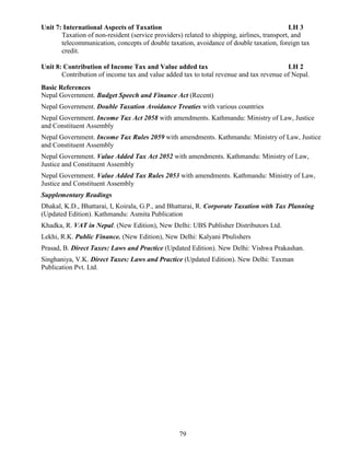 79
Unit 7: International Aspects of Taxation LH 3
Taxation of non-resident (service providers) related to shipping, airlines, transport, and
telecommunication, concepts of double taxation, avoidance of double taxation, foreign tax
credit.
Unit 8: Contribution of Income Tax and Value added tax LH 2
Contribution of income tax and value added tax to total revenue and tax revenue of Nepal.
Basic References
Nepal Government. Budget Speech and Finance Act (Recent)
Nepal Government. Double Taxation Avoidance Treaties with various countries
Nepal Government. Income Tax Act 2058 with amendments. Kathmandu: Ministry of Law, Justice
and Constituent Assembly
Nepal Government. Income Tax Rules 2059 with amendments. Kathmandu: Ministry of Law, Justice
and Constituent Assembly
Nepal Government. Value Added Tax Act 2052 with amendments. Kathmandu: Ministry of Law,
Justice and Constituent Assembly
Nepal Government. Value Added Tax Rules 2053 with amendments. Kathmandu: Ministry of Law,
Justice and Constituent Assembly
Supplementary Readings
Dhakal, K.D., Bhattarai, I, Koirala, G.P., and Bhattarai, R. Corporate Taxation with Tax Planning
(Updated Edition). Kathmandu: Asmita Publication
Khadka, R. VAT in Nepal. (New Edition), New Delhi: UBS Publisher Distributors Ltd.
Lekhi, R.K. Public Finance. (New Edition), New Delhi: Kalyani Pbulishers
Prasad, B. Direct Taxes: Laws and Practice (Updated Edition). New Delhi: Vishwa Prakashan.
Singhaniya, V.K. Direct Taxes: Laws and Practice (Updated Edition). New Delhi: Taxman
Publication Pvt. Ltd.
 