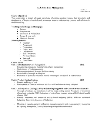 80
ACC 686: Cost Management
Credits: 3
Lecture Hours 48
Course Objectives:
This course aims to impart advanced knowledge of existing costing systems, their drawbacks and
development of improved methods and techniques, so as to make costing systems, tools of strategic
decision making.
Teaching Methodology and Pedagogy:
 Lecture
 Assignments
 Discussion & Presentation
 Project & case work
 Library & Internet
Marking Scheme:
 Internal
- Assignment
- Presentation
- Project work
- Case Studies
- Mid Term Exam
- Pre Board Exam
 External
- Board Exam
Course Details
Unit 1: Introduction to Cost Management LH 3
- Concept, importance and characteristics of cost management
- Strategic role of cost management
- Cost management and Strategic decision making
- Formulation of strategic action plans
- Evaluation of plans and outcomes: benefit cost analysis and benefit & cost variance
Unit 2: Product Costing System: LH 3
- Concept and types of cost
- Cost reported in financial statement: service, retail and manufacturing company
Unit 3: Activity Based Costing; Activity Based Budgeting (ABB) and Capacity Utilization LH 8
- Concept, advantages and limitations of activity based costing system, Procedures of absorption
of overhead cost under ABC, Estimation of costs of new products using ABC, Cost and benefit
of using ABC
- Concept, importance and process of activity based budgeting (ABB), ABB and traditional
budgeting, Behavioral dimension of budgeting
- Meaning of capacity, capacity utilization, managing capacity and excess capacity, Measuring
for capacity management, Activity Based Reporting of unused resources
 