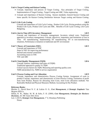 81
Unit 4: Target Costing and Kaizen Costing LH 6
 Concept, importance and process of Target Costing, Key principles of Target Costing,
Implementation of Target Costing , Target Costing and ABC, Value engineering
 Concept and importance of Kaizen Costing, Kaizen standards, General Kaizen Costing and
items specific for Kaizen Costing Similarities between Target costing and Kaizen Costing.
Unit 5: Life Cycle Costing LH 5
Concept and importance of Life Cycle Costing, Product Life Cycle, Pricing products using the
Product Life Cycle, Product Life Cycle and ABC, Benefits of Life Cycle Costing, Life Cycle
Budgeting.
Unit 6: Just in Time (JIT) Inventory Management LH 5
Concept and importance of Inventory management, Inventory related costs, Traditional
approach to inventory management, Concept, objectives, importance and limitations of Just in
Time JIT manufacturing, Implementing JIT manufacturing, JIT in non-manufacturing
situations, Performance evaluation in traditional and JIT environment
Unit 7: Theory of Constraints (TOC) LH 3
Concept and importance of TOC
Steps in TOC for improving performance
Internal and external constraints
Accounting issues in TOC
TOC and ABC
Unit 8: Total Quality Management (TQM) LH 6
Concept, features, importance and types of (TQM)
Traditional approach to quality Vs TQM
Critical success factors for TQM, Measuring and reporting quality costs
TQM and productivity, TQM in service organization
Unit 9: Process Costing and Cost Allocation LH 9
Concept, importance and characteristics Process Costing System, Assignment of costs to
product Concept, importance and characteristic of Joint Process Costing, Estimation of profit
from Joint Product, Reason for allocating Joint Costs, Joint Costs allocation methods: Net
Realizable Method and Physical Measures Method, Accounting for By-Product.
Reference Books:
Blocher E., David Stoot N. C. & Lokins O. G., Cost Management, A Strategic Emphasis Tata
Mcgraw Hill Co.
Hilton, R. W., Maher, M. W. & Selto, F. H. (2008), Cost Management, Strategies for Business
Decisions, 4E, MC Graw Hill, Irwin
Lal, J. (2015), Strategic Cost Management, 1st
E, Himalaya Publishing
House
 