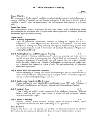 82
ACC 687: Contemporary Auditing
Credits: 3
Lecture Hours: 48
Course Objectives
This course aims to develop student's capability in performing and reporting on audit and assurance to
increase reliability of financial and non-financial information. It also aims to develop student's
capability to identify, gather and assess evidences for sufficiency and appropriateness in performing
audit.
Course Description
This course examines statutory requirement for audit, audit process, strategy and planning, special
audit techniques and procedures, audit of organizations under computerized environment, audit types
and auditors' report and trends in auditing
Course Details
Unit 1: Statutory Requirements LH 16
Legal and professional requirements: Provisions of auditing in Company Act, BAFIA,
Corporation Act, Social Organization Act, Education and Cooperative Acts and Nepal
Standards on auditing (mandatory, voluntary and exposure drafts) including guidance notes
and practice statements issued by the Institute of Chartered Accountants of Nepal and/or
Auditing Standard Board.
Unit 2: Auditing Processes, Audit Strategy and Planning LH 8
Basic concept of Auditing, Understanding of business and assessing audit risks, review of
internal and accounting control, consideration of error, fraud and misstatement in financial
statements, development of overall audit plan and program, time and resource schedule,
conducting audit, collection and evaluation of audit evidences, maintenance of working paper
and permanent files, independent review of audit files and confidentiality of information
obtained during the audit.
Unit 3: Special Audit Techniques and Procedures LH 10
Statistical Sampling in Auditing, ratio analysis and trend analysis, physical verification of fixed
assets, inventory and cash, setting materiality level, enquiry, balance confirmation, inspection,
drawing conclusion and steps to mitigate audit risks.
Unit 4: Audits under Computerized Environment LH 4
Concept and Specific issues related to Electronic Data Processing (EDP) audit; Techniques of
EDP audit, Use of Computer and Computer Assisted Audit; Roles and risks of auditor.
Unit 5: Auditor's Report LH 5
Types of audit and auditor's report, management letter, disclosure requirement, difference
between certificate and report, report related to commercial and government auditing,
Modification to auditor's report.
Unit 6: Trends in Auditing LH 5
Financial forecasts, human resources auditing, reports on financial sickness, special
requirements of different users, Risk based auditing and its significance.
Basic References
Company Act, Income Tax Act, Auditing Act, Banking and Financial Institution Act (BAFIA),
Corporation Act, Cooperative Act, Education Act, Local Governance Act, Constitution of Nepal
 