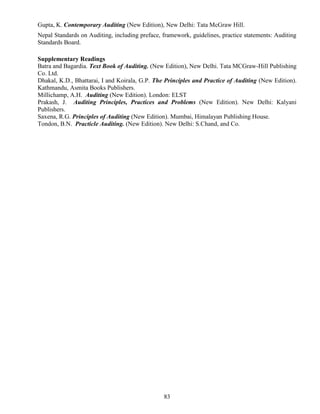 83
Gupta, K. Contemporary Auditing (New Edition), New Delhi: Tata McGraw Hill.
Nepal Standards on Auditing, including preface, framework, guidelines, practice statements: Auditing
Standards Board.
Supplementary Readings
Batra and Bagardia. Text Book of Auditing. (New Edition), New Delhi. Tata MCGraw-Hill Publishing
Co. Ltd.
Dhakal, K.D., Bhattarai, I and Koirala, G.P. The Principles and Practice of Auditing (New Edition).
Kathmandu, Asmita Books Publishers.
Millichamp, A.H. Auditing (New Edition). London: ELST
Prakash, J. Auditing Principles, Practices and Problems (New Edition). New Delhi: Kalyani
Publishers.
Saxena, R.G. Principles of Auditing (New Edition). Mumbai, Himalayan Publishing House.
Tondon, B.N. Practicle Auditing. (New Edition). New Delhi: S.Chand, and Co.
 