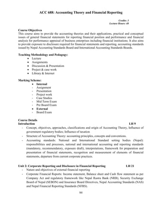 84
ACC 688: Accounting Theory and Financial Reporting
Credits: 3
Lecture Hours: 48
Course Objectives
This course aims to provide the accounting theories and their applications, practical and conceptual
issues of general financial statements for reporting financial position and performance and financial
analysis for performance appraisal of business enterprises including financial institutions. It also aims
to provide exposure to disclosure required for financial statements and reporting, accounting standards
issued by Nepal Accounting Standards Board and International Accounting Standards Boards.
Teaching Methodology and Pedagogy:
 Lecture
 Assignments
 Discussion & Presentation
 Project & case work
 Library & Internet
Marking Scheme:
 Internal
- Assignment
- Presentation
- Project work
- Case Studies
- Mid Term Exam
- Pre Board Exam
 External
- Board Exam
Course Details
Introduction LH 9
- Concept, objectives, approaches, classifications and origin of Accounting Theory, Influence of
government regulatory bodies; Influence of taxation
- Structure of Accounting Theory: accounting principles, concepts and conventions.
- Accounting standards: National and International Standard setting bodies (Nepal):
responsibilities and processes, national and international accounting and reporting standards
(mandatory, recommendatory, exposure draft), interpretations, framework for preparation and
presentation of financial statements, recognition and measurement of elements of financial
statements, departure from current corporate practices.
Unit 2: Corporate Reporting and Disclosure in Financial Reporting LH 21
- Nature and objectives of external financial reporting
- Corporate Financial Reports: Income statement, Balance sheet and Cash flow statement as per
Company Act and regulatory framework like Nepal Rastra Bank (NRB), Security Exchange
Board of Nepal (SEBON) and Insurance Board Directives, Nepal Accounting Standards (NAS)
and Nepal Financial Reporting Standards (NFRS).
 