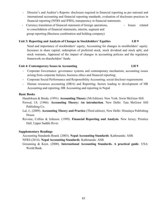 85
- Director’s and Auditor’s Reports: disclosure required in financial reporting as per national and
international accounting and financial reporting standards, evaluation of disclosure practices in
financial reporting (NFRS and IFRS), transparency in financial statements.
- Currency translation of financial statement of foreign operations, - Issues related
to consolidation of financial statements, interim, segment and
group reporting (Business combination and holding company)
Unit 3: Reporting and Analysis of Changes in Stockholders’ Equities LH 9
Need and importance of stockholders’ equity; Accounting for changes in stockholders’ equity:
Increases in share capital, redemption of preferred stock, stock dividend and stock split, and
stock warrants, Appraisal of the impact of changes in accounting policies and the regulatory
framework on shareholders’ funds.
Unit 4: Contemporary Issues in Accounting LH 9
- Corporate Governance: governance systems and contemporary mechanism, accounting issues
arising from corporate failures, business ethics and financial reporting;
- Corporate Social Performance and Responsibility Accounting; social discloser requirements
- Human resources accounting (HRA) and Reporting; factors leading to development of HR
Accounting and reporting, HR Accounting and reporting in Nepal
Basic Books
Handriksen & Breda. (1991). Accounting Theory (5th Edition). New York: Irwin McGraw Hill.
Porwal, l.S. (1986). Accounting Theory: An introduction. New Delhi: Tata McGraw Hill
Publishing Co.
Lal, J., (2009). Accounting Theory and Practice (Third edition). New Delhi: Himalaya Publishing
House.
Revsine, Collins & Johnson. (1999). Financial Reporting and Analysis. New Jersey: Prentice
Hall, Upper Saddle River.
Supplementary Readings
Accounting Standards Board. (2003). Nepal Accounting Standards. Kathmandu: ASB.
NFRS (2014). Nepal Accounting Standards. Kathmandu: ASB.
Greunning & Keen. (2000). International Accounting Standards. A practical guide. USA:
World Bank.
 