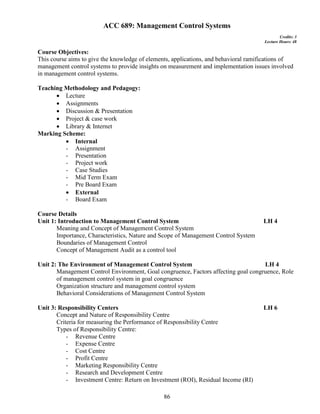 86
ACC 689: Management Control Systems
Credits: 3
Lecture Hours: 48
Course Objectives:
This course aims to give the knowledge of elements, applications, and behavioral ramifications of
management control systems to provide insights on measurement and implementation issues involved
in management control systems.
Teaching Methodology and Pedagogy:
 Lecture
 Assignments
 Discussion & Presentation
 Project & case work
 Library & Internet
Marking Scheme:
 Internal
- Assignment
- Presentation
- Project work
- Case Studies
- Mid Term Exam
- Pre Board Exam
 External
- Board Exam
Course Details
Unit 1: Introduction to Management Control System LH 4
Meaning and Concept of Management Control System
Importance, Characteristics, Nature and Scope of Management Control System
Boundaries of Management Control
Concept of Management Audit as a control tool
Unit 2: The Environment of Management Control System LH 4
Management Control Environment, Goal congruence, Factors affecting goal congruence, Role
of management control system in goal congruence
Organization structure and management control system
Behavioral Considerations of Management Control System
Unit 3: Responsibility Centers LH 6
Concept and Nature of Responsibility Centre
Criteria for measuring the Performance of Responsibility Centre
Types of Responsibility Centre:
- Revenue Centre
- Expense Centre
- Cost Centre
- Profit Centre
- Marketing Responsibility Centre
- Research and Development Centre
- Investment Centre: Return on Investment (ROI), Residual Income (RI)
 