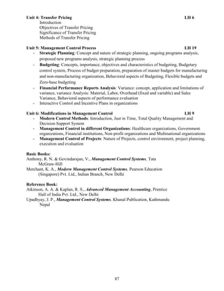 87
Unit 4: Transfer Pricing LH 6
Introduction
Objectives of Transfer Pricing
Significance of Transfer Pricing
Methods of Transfer Pricing
Unit 5: Management Control Process LH 19
- Strategic Planning: Concept and nature of strategic planning, ongoing programs analysis,
proposed new programs analysis, strategic planning process
- Budgeting: Concepts, importance, objectives and characteristics of budgeting, Budgetary
control system, Process of budget preparation, preparation of master budgets for manufacturing
and non-manufacturing organization, Behavioral aspects of Budgeting, Flexible budgets and
Zero-base budgeting
- Financial Performance Reports Analysis: Variance: concept, application and limitations of
variance, variance Analysis: Material, Labor, Overhead (fixed and variable) and Sales
Variance, Behavioral aspects of performance evaluation
- Interactive Control and Incentive Plans in organizations
Unit 6: Modifications in Management Control LH 9
- Modern Control Methods: Introduction, Just in Time, Total Quality Management and
Decision Support System
- Management Control in different Organizations: Healthcare organizations, Government
organizations, Financial institutions, Non-profit organizations and Multinational organizations
- Management Control of Projects: Nature of Projects, control environment, project planning,
execution and evaluation
Basic Books:
Anthony, R. N. & Govindarajan, V., Management Control Systems, Tata
McGraw-Hill
Merchant, K. A., Modern Management Control Systems, Pearson Education
(Singapore) Pvt. Ltd., Indian Branch, New Delhi
Reference Book:
Atkinson, A. A. & Kaplan, R. S., Advanced Management Accounting, Prentice
Hall of India Pvt. Ltd., New Delhi
Upadhyay, J. P., Management Control Systems, Khanal Publication, Kathmandu
Nepal
 