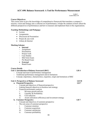 88
ACC 690: Balance Scorecard: A Tool for Performance Measurement
Credits 3
Lecture Hours: 48
Course Objectives:
This course aims to give the knowledge of comprehensive framework that translates a company’s
mission, vision and strategy into a coherent set of performance. It helps the students to know about the
different perspectives of performances and how to measure and implement them in the organizations.
Teaching Methodology and Pedagogy:
 Lecture
 Assignments
 Discussion & Presentation
 Project & case work
 Library & Internet
Marking Scheme:
 Internal
- Assignment
- Presentation
- Project work
- Case Studies
- Mid Term Exam
- Pre Board Exam
 External
- Board Exam
Course Details
Unit 1: Introduction of Balance Scorecard (BSC) LH 4
- Concept and need of performance management
- Traditional performance management and its limitations
- Concept, importance, characteristics, requisites, origin and limitations of BSC
Unit 2: Perspectives of Balance Scorecard LH 30
a. Financial Perspective LH 7
- Concept and objectives of financial perspective
- Linking financial objectives to business unit strategy
- Financial performance analysis
i. Revenue growth and mix
ii. Liquidity & Profitability
iii. Cost reduction
iv. Assets utilization (efficiency) and investment strategy
b. Customer Perspective LH 7
- Concept and objectives of customer perspective
- The core areas of customer perspective
i. Customer retention
ii. Customer acquisition
iii. Customer satisfaction
iv. Customer profitability
 