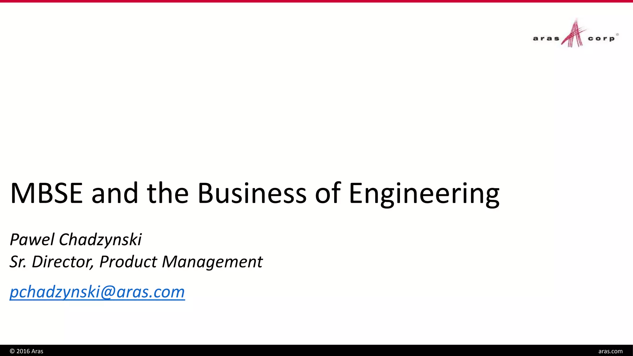 MBSE and the Business of Engineering
Pawel Chadzynski
Sr. Director, Product Management
pchadzynski@aras.com
© 2016 Aras aras.com
MBSE and the Business of Engineering
Pawel Chadzynski
 