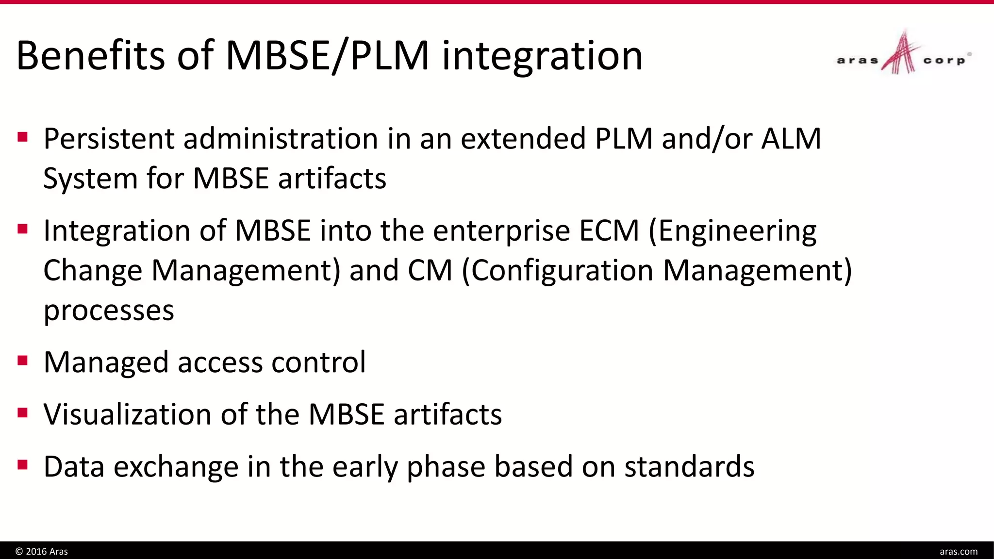 Benefits of MBSE/PLM integration
 Persistent administration in an extended PLM and/or ALM
System for MBSE artifacts
 Integration of MBSE into the enterprise ECM (Engineering
Change Management) and CM (Configuration Management)
processes
 Managed access control
 Visualization of the MBSE artifacts
 Data exchange in the early phase based on standards
© 2016 Aras aras.com
 