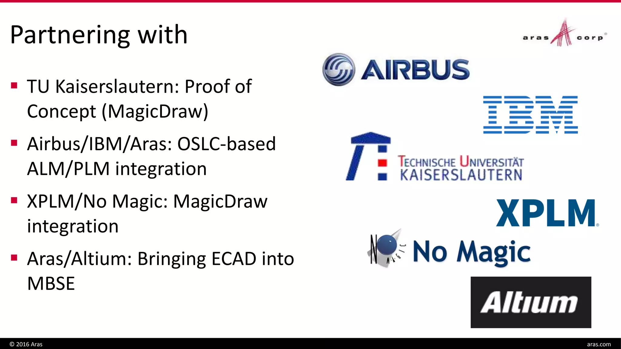Partnering with
 TU Kaiserslautern: Proof of
Concept (MagicDraw)
 Airbus/IBM/Aras: OSLC-based
ALM/PLM integration
 XPLM/No Magic: MagicDraw
integration
 Aras/Altium: Bringing ECAD into
MBSE
© 2016 Aras aras.com
 