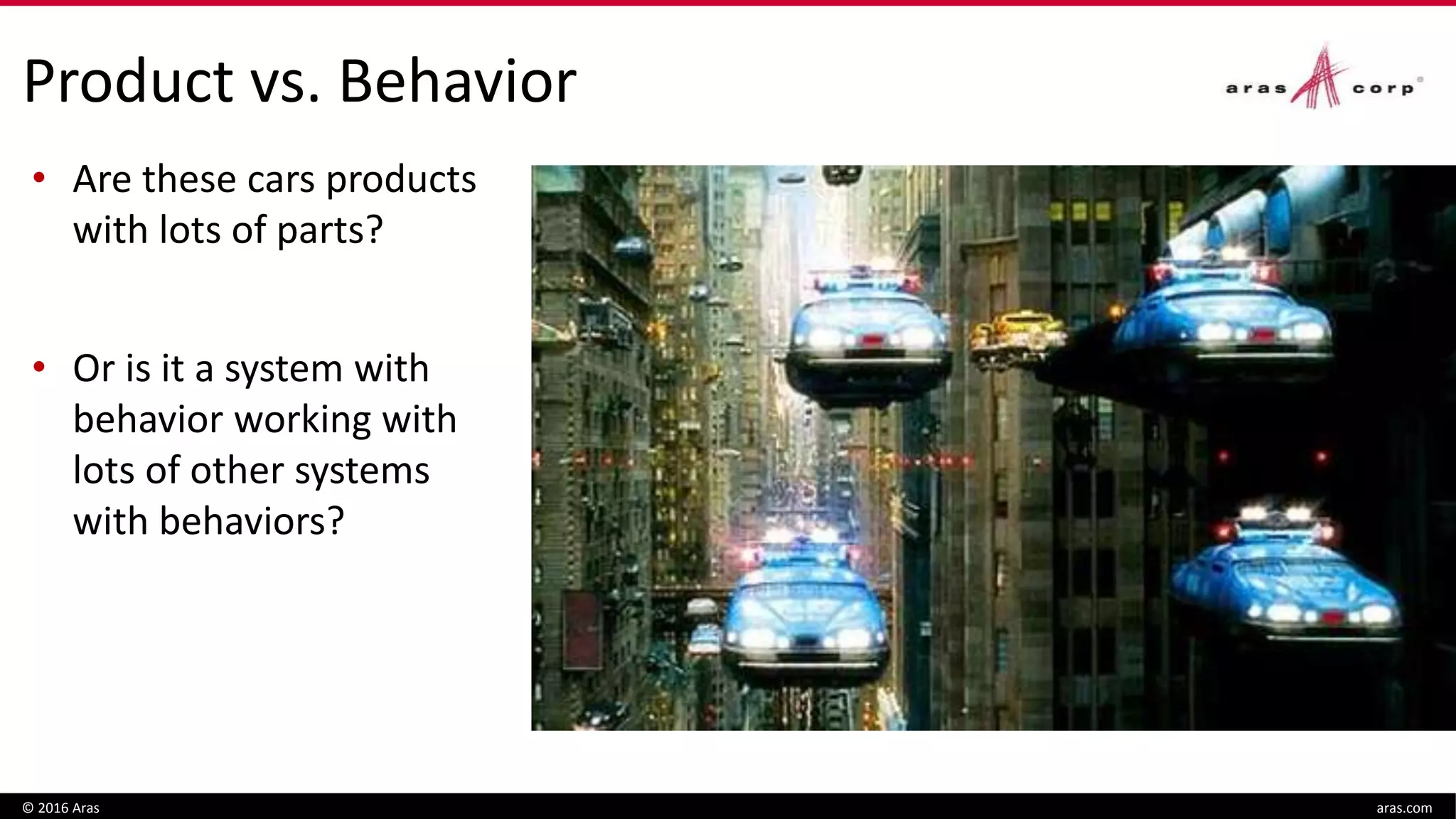 Product vs. Behavior
 Is plane a product with
lots of parts?
 Or is it a system with
behavior working with
lots of other systems
with behavior?
© 2016 Aras aras.com
• Are these cars products
with lots of parts?
• Or is it a system with
behavior working with
lots of other systems
with behaviors?
 