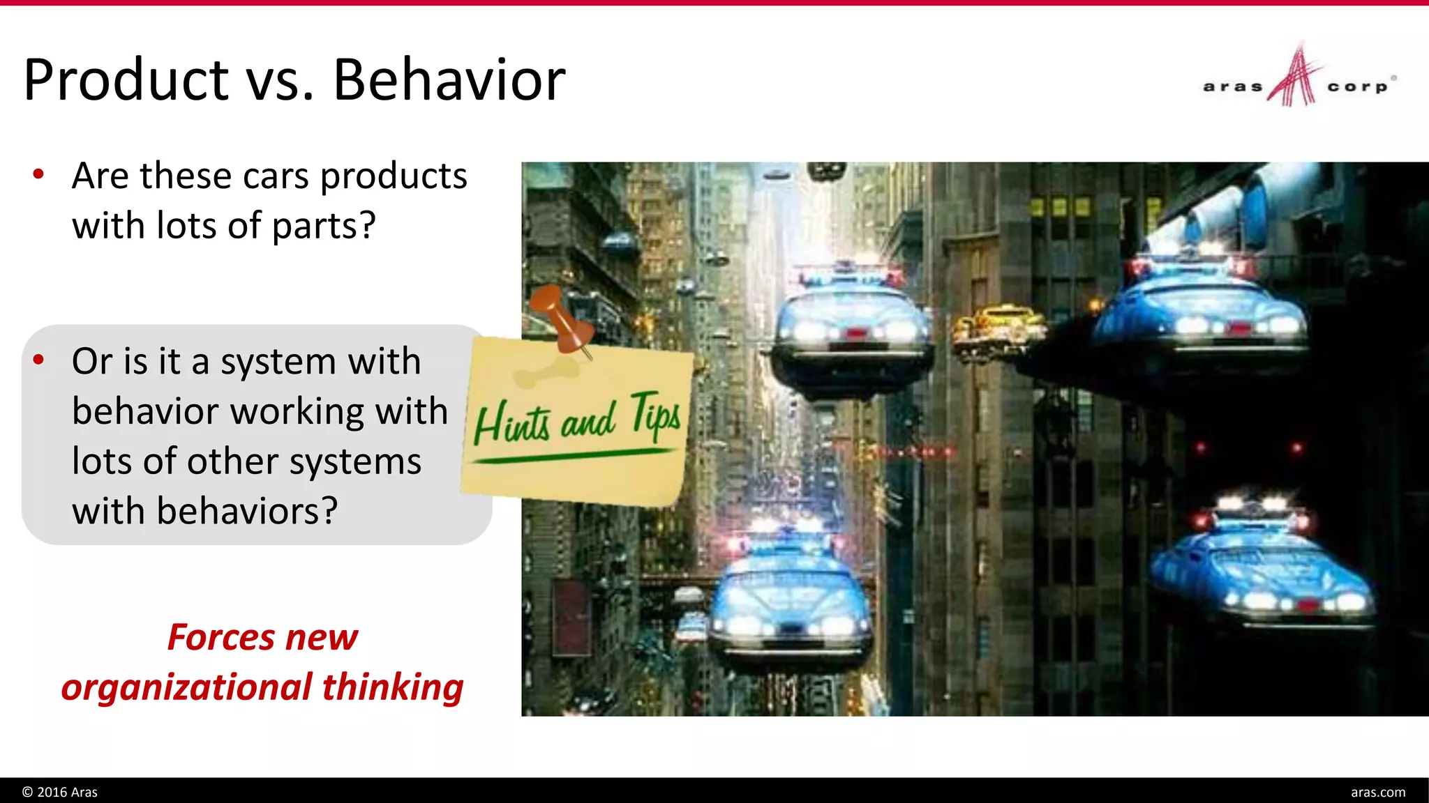 Product vs. Behavior
 Is plane a product with
lots of parts?
 Or is it a system with
behavior working with
lots of other systems
with behavior?
© 2016 Aras aras.com
• Are these cars products
with lots of parts?
• Or is it a system with
behavior working with
lots of other systems
with behaviors?
Forces new
organizational thinking
 