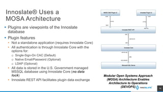 Innoslate® Uses a
MOSA Architecture
 Plugins are viewpoints of the Innoslate
database
 Plugin features
• Not a standalone application (requires Innoslate Core)
• All authentication is through Innoslate Core with the
options for:
o Single-Sign-On CAC (Default)
o Native Email/Password (Optional)
o LDAP (Optional)
• All data is stored in the U.S. Government managed
MSSQL database using Innoslate Core (no data
lock)
• Innoslate REST API facilitates plugin data exchange
14
Modular Open Systems Approach
(MOSA) Architecture Enables
Architecture to Operations
(DEVOPS)
 