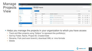 Manage
Projects
View
 Helps you manage the projects in your organization to which you have access
• Track and filter projects using “folders” to represent the portfolio(s)
• Sort by Folder, Name, Project ID, Created Date
• Rename, Fork (and soon branch), download XML or .inno formats
• Delete
15
 
