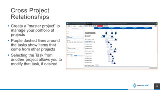 Cross Project
Relationships
 Create a ”master project” to
manage your portfolio of
projects
 Purple dashed lines around
the tasks show items that
come from other projects
 Selecting the Task from
another project allows you to
modify that task, if desired
16
 