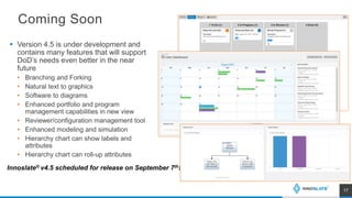 Coming Soon
 Version 4.5 is under development and
contains many features that will support
DoD’s needs even better in the near
future
• Branching and Forking
• Natural text to graphics
• Software to diagrams
• Enhanced portfolio and program
management capabilities in new view
• Reviewer/configuration management tool
• Enhanced modeling and simulation
• Hierarchy chart can show labels and
attributes
• Hierarchy chart can roll-up attributes
17
Innoslate® v4.5 scheduled for release on September 7th!
 
