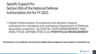 SpecificSupportfor
Section836oftheNationalDefense
AuthorizationActforFY2021
 Digital modernization of analytical and decision support
processes for managing and overseeing Department of Defense
acquisition programs. (a) DIGITAL DATA MANAGEMENT AND
ANALYTICS CAPABILITIES & (b) PORTFOLIO MANAGEMENT
18
The projects in our portfolios will contain the digital data management and analytics in subsection (a)
 