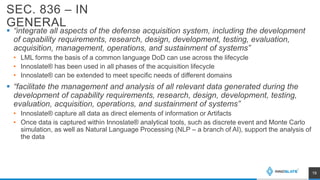 SEC. 836 – IN
GENERAL
 “integrate all aspects of the defense acquisition system, including the development
of capability requirements, research, design, development, testing, evaluation,
acquisition, management, operations, and sustainment of systems”
• LML forms the basis of a common language DoD can use across the lifecycle
• Innoslate® has been used in all phases of the acquisition lifecycle
• Innoslate® can be extended to meet specific needs of different domains
 “facilitate the management and analysis of all relevant data generated during the
development of capability requirements, research, design, development, testing,
evaluation, acquisition, operations, and sustainment of systems”
• Innoslate® capture all data as direct elements of information or Artifacts
• Once data is captured within Innoslate® analytical tools, such as discrete event and Monte Carlo
simulation, as well as Natural Language Processing (NLP – a branch of AI), support the analysis of
the data
19
 