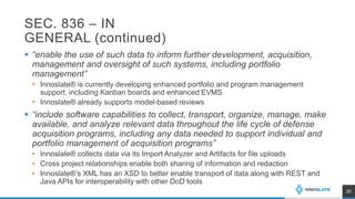SEC. 836 – IN
GENERAL (continued)
 “enable the use of such data to inform further development, acquisition,
management and oversight of such systems, including portfolio
management”
• Innoslate® is currently developing enhanced portfolio and program management
support, including Kanban boards and enhanced EVMS
• Innoslate® already supports model-based reviews
 “include software capabilities to collect, transport, organize, manage, make
available, and analyze relevant data throughout the life cycle of defense
acquisition programs, including any data needed to support individual and
portfolio management of acquisition programs”
• Innoslate® collects data via its Import Analyzer and Artifacts for file uploads
• Cross project relationships enable both sharing of information and redaction
• Innoslate®’s XML has an XSD to better enable transport of data along with REST and
Java APIs for interoperability with other DoD tools
20
 