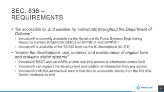 SEC. 836 –
REQUIREMENTS
 “be accessible to, and useable by, individuals throughout the Department of
Defense”
• Innoslate® is currently available via the Naval and Air Force Systems Engineering
Resource Centers (NSERC/AFSERC) on NIPRNET and SIPRNET
• Innoslate® is available at the TS/SCI level via the IC Marketplace (IC-ITE)
 “enable the development, use, curation, and maintenance of original form
and real-time digital systems”
• Innoslate® REST and Java APIs enable real-time access to information across DoD
• Innoslate® can support the development and curation of information from any source
• Innoslate®’s MOSA architecture means that data is accessible directly from the MS SQL
Server database as well
21
 