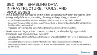 SEC. 836 – ENABLING DATA
INFRASTRUCTURE, TOOLS, AND
PROCESSES
 “move supporting processes and the data associated with such processes from
analog to digital format, including planning and reporting processes”
• Import Analyzer provides a means to ingest data from any sources into Innoslate®
• Document View provides a means to author any type of document and output to MS Word for
final formatting and publication
• Processes can be modeled using Action Diagram and verified via simulators
 “make new and legacy data more accessible to, and usable by, appropriate
employees and contractors (at any tier)”
• LML provides a common language that is easily understandable by any level or background of
stakeholder
• Innoslate® provides access to the information as needed via collaboration features
• Innoslate® provides a round-tip with MS Excel for those who still need to use spreadsheets to
do their jobs
23
 