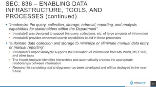 SEC. 836 – ENABLING DATA
INFRASTRUCTURE, TOOLS, AND
PROCESSES (continued)
 “modernize the query, collection, storage, retrieval, reporting, and analysis
capabilities for stakeholders within the Department”
• Innoslate® was designed to support the query, collections, etc. of large amounts of information
• Innoslate® provides enhanced search capabilities to aid in these processes
 “automate data collection and storage to minimize or eliminate manual data entry
or manual reporting”
• Innoslate®’s Import Analyzer supports the translation of information from MS Word, MS Excel,
and other tools
• The Import Analyzer identifies hierarchies and automatically creates the appropriate
relationships between information
• Research in translating text to diagrams has been developed and will be deployed in the near
future
24
 