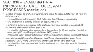 SEC. 836 – ENABLING DATA
INFRASTRUCTURE, TOOLS, AND
PROCESSES (continued)
 “enable employees and other appropriate users to access data from all relevant
data sources”
• Innoslate® is currently supporting CAC, SAML, and OAUTH access technologies
• CAC enablement is currently available on NSERC/AFSERC
 “modernize existing enterprise information systems to enable interoperability
consistent with technical best practices”
• Innoslate®’s Intelligence View analyzes the entire database for 68 best practices (heuristics)
developed by US Naval Postgraduate School (NPS) research
• Innoslate®’s quality checker automatically analyzes requirements against 6 of 8 quality factors
 “provide capabilities and platforms to enable continuous development and
integration of software using public and private sector best practices”
• Innoslate® has been integrated with GitHub and is exploring integrations with Jira, Selenium,
and GitLab
25
 