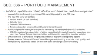 SEC. 836 – PORTFOLIO MANAGEMENT
 “establish capabilities for robust, effective, and data-driven portfolio management”
• Innoslate® is implementing enhanced PM capabilities via the new PM view
• The new PM View will contain:
o Kanban Boards (all user definable)
o Calendar View
o Reviewer/CM Dashboards
o Timelines (based on enhanced Gantt Chart and Kanban Boards)
• Additional portfolio management-specific views may be developed upon DoD’s request
o SPEC Innovations has a long history of adding capabilities to Innoslate® based on suggestions from
users (see Feature Request dashboard widget and Contact Us page of the Innoslate website)
• Enhancements to simulators will provide additional diagram and reporting options
• Future release: Enhanced Earned Value Management (tracking schedule, cost, quality, and
work) is being developed based on research done at George Mason University
26
 