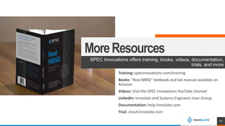 MoreResources
SPEC Innovations offers training, books, videos, documentation,
trials, and more
31
Training: specinnovations.com/training
Books: “Real MBSE” textbook and lab manual available on
Amazon
Videos: Visit the SPEC Innovations YouTube channel
LinkedIn: Innoslate and Systems Engineers User Group
Documentation: help.Innoslate.com
Trial: cloud.Innoslate.com
 