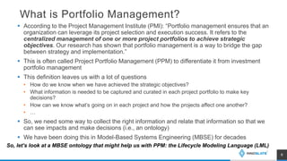 What is Portfolio Management?
 According to the Project Management Institute (PMI): “Portfolio management ensures that an
organization can leverage its project selection and execution success. It refers to the
centralized management of one or more project portfolios to achieve strategic
objectives. Our research has shown that portfolio management is a way to bridge the gap
between strategy and implementation.”
 This is often called Project Portfolio Management (PPM) to differentiate it from investment
portfolio management
 This definition leaves us with a lot of questions
• How do we know when we have achieved the strategic objectives?
• What information is needed to be captured and curated in each project portfolio to make key
decisions?
• How can we know what’s going on in each project and how the projects affect one another?
• …
 So, we need some way to collect the right information and relate that information so that we
can see impacts and make decisions (i.e., an ontology)
 We have been doing this in Model-Based Systems Engineering (MBSE) for decades
6
So, let’s look at a MBSE ontology that might help us with PPM: the Lifecycle Modeling Language (LML)
 
