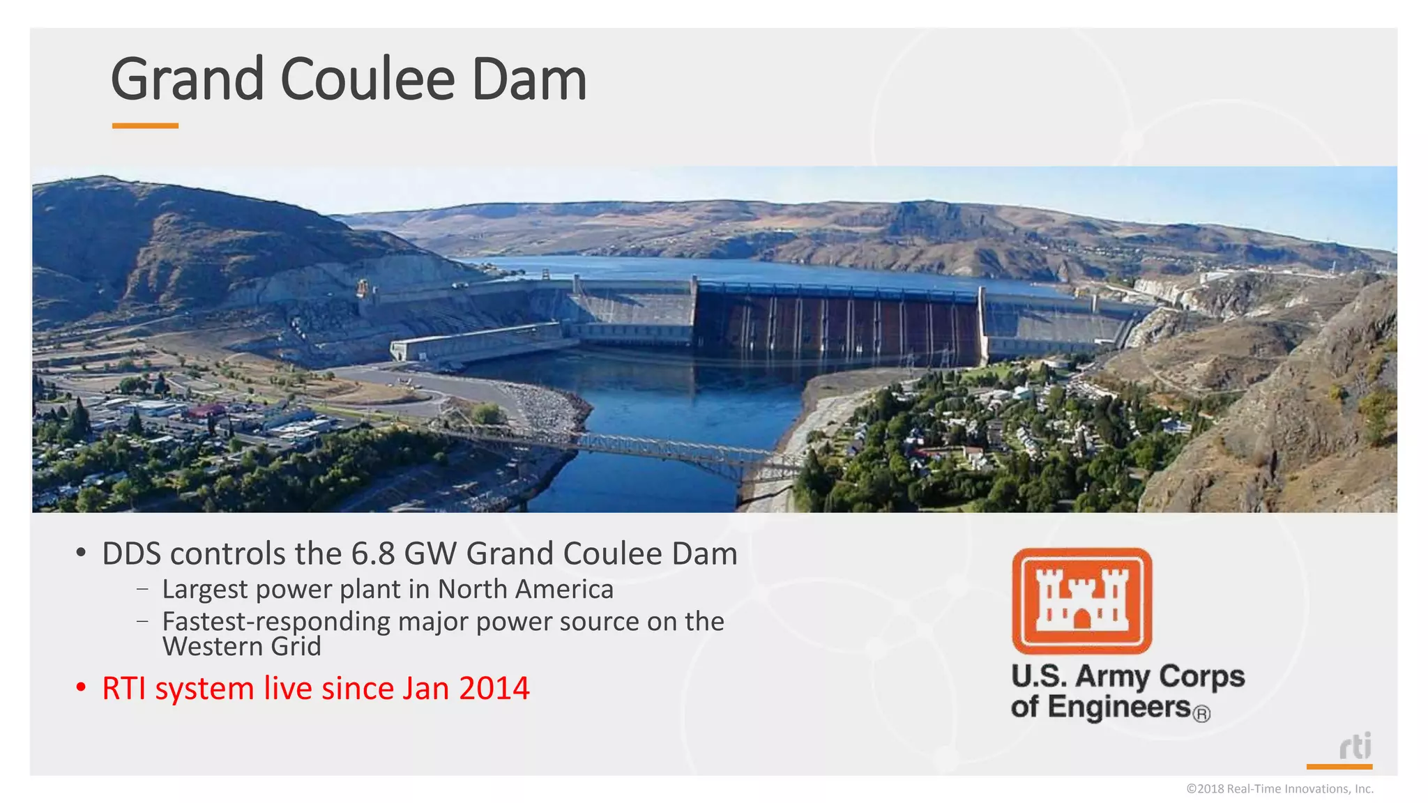 Grand Coulee Dam
• DDS controls the 6.8 GW Grand Coulee Dam
–Largest power plant in North America
–Fastest-responding major power source on the
Western Grid
• RTI system live since Jan 2014
©2018 Real-Time Innovations, Inc.
 